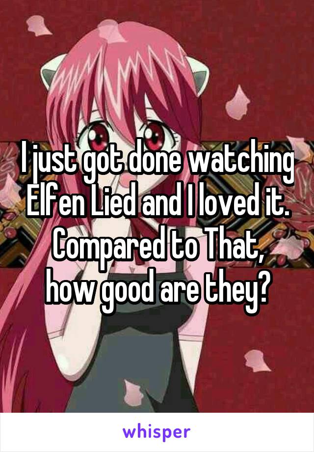 I just got done watching Elfen Lied and I loved it.
Compared to That, how good are they?