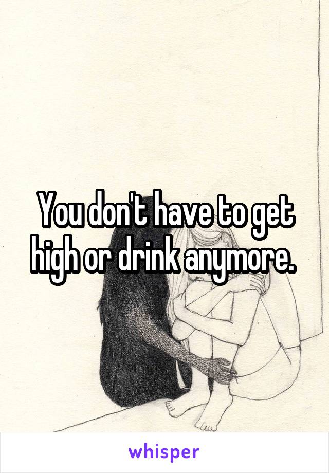 You don't have to get high or drink anymore. 