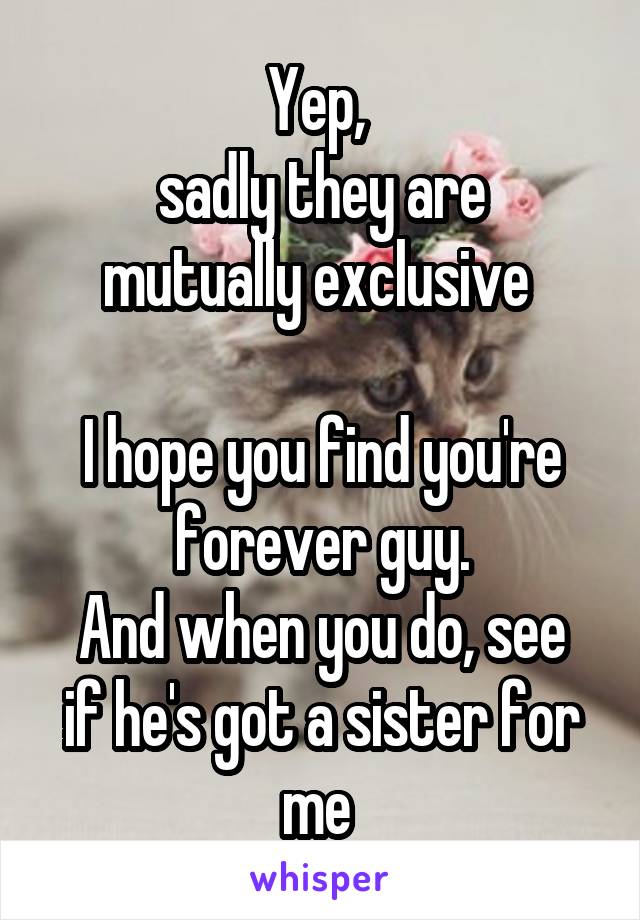 Yep, 
sadly they are mutually exclusive 

I hope you find you're forever guy.
And when you do, see if he's got a sister for me 