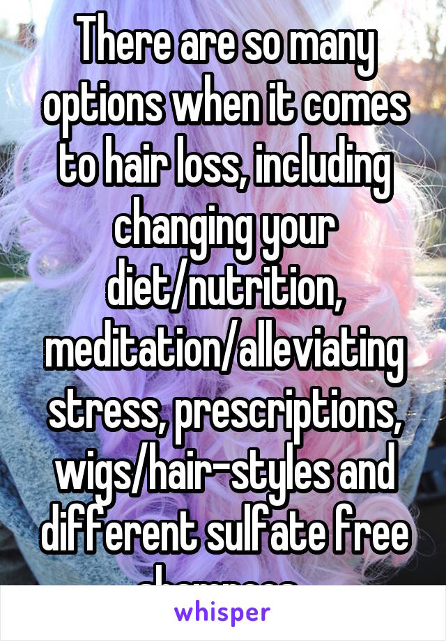 There are so many options when it comes to hair loss, including changing your diet/nutrition, meditation/alleviating stress, prescriptions, wigs/hair-styles and different sulfate free shampoos. 