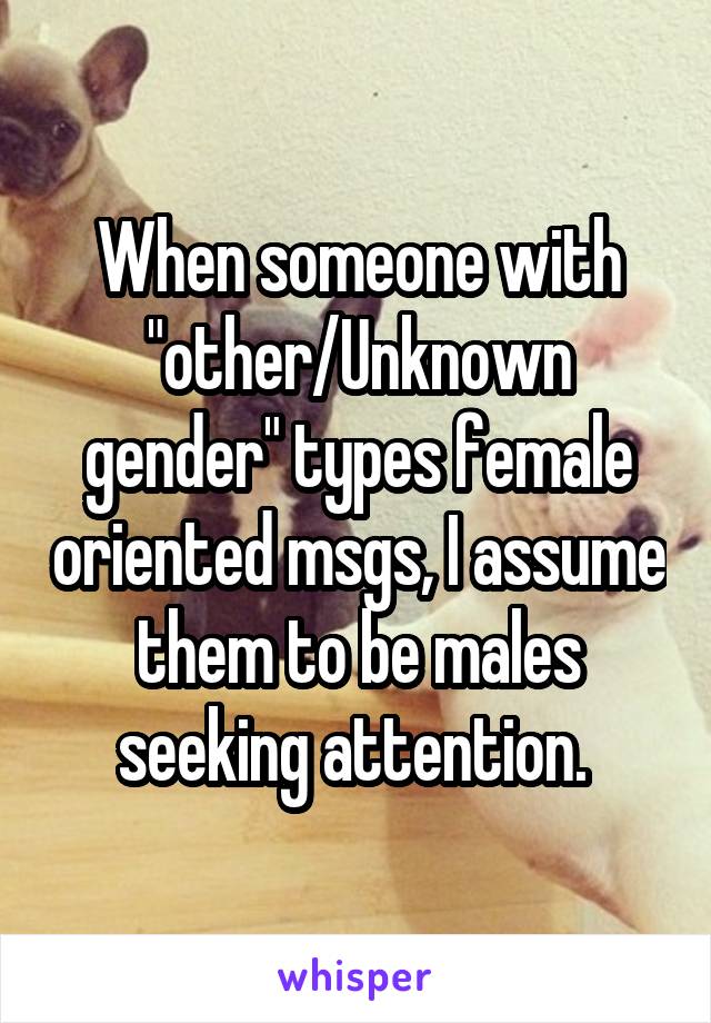 When someone with "other/Unknown gender" types female oriented msgs, I assume them to be males seeking attention. 