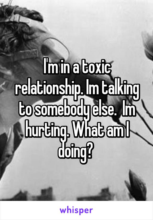 I'm in a toxic relationship. Im talking to somebody else.  Im hurting. What am I doing? 