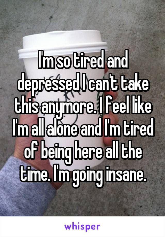 I'm so tired and depressed I can't take this anymore. I feel like I'm all alone and I'm tired of being here all the time. I'm going insane.