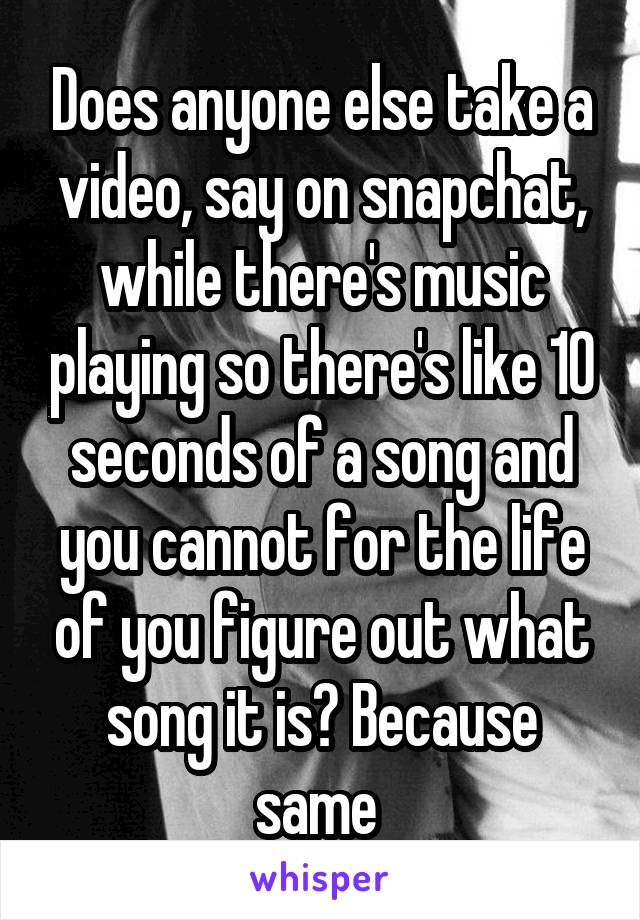 Does anyone else take a video, say on snapchat, while there's music playing so there's like 10 seconds of a song and you cannot for the life of you figure out what song it is? Because same 