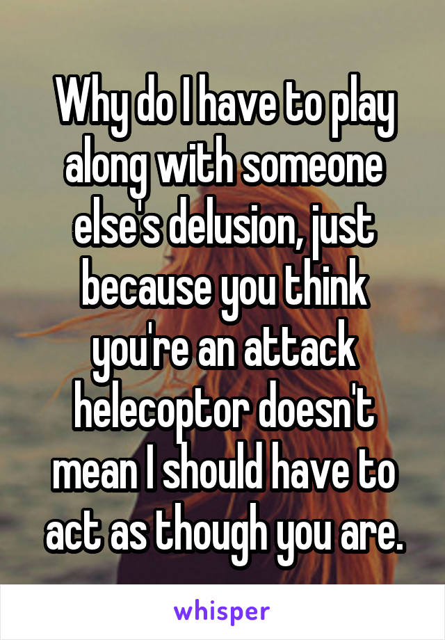Why do I have to play along with someone else's delusion, just because you think you're an attack helecoptor doesn't mean I should have to act as though you are.