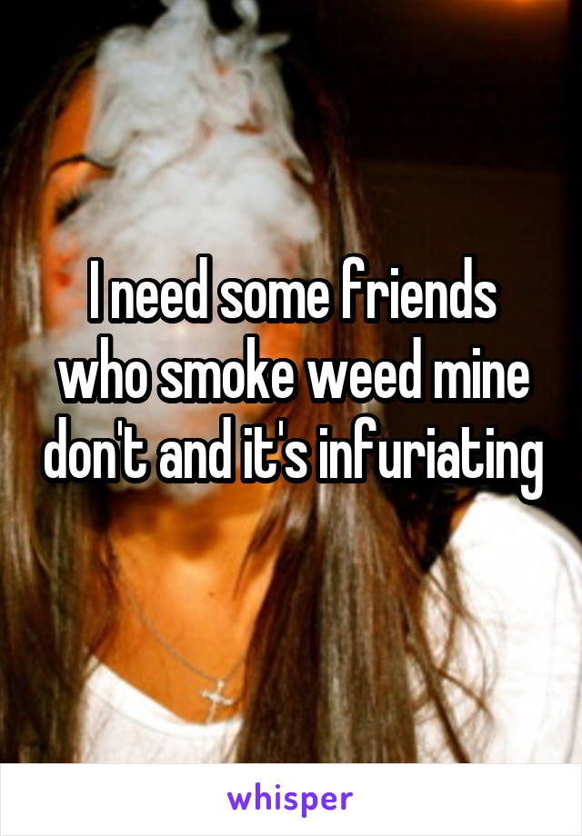 I need some friends who smoke weed mine don't and it's infuriating 