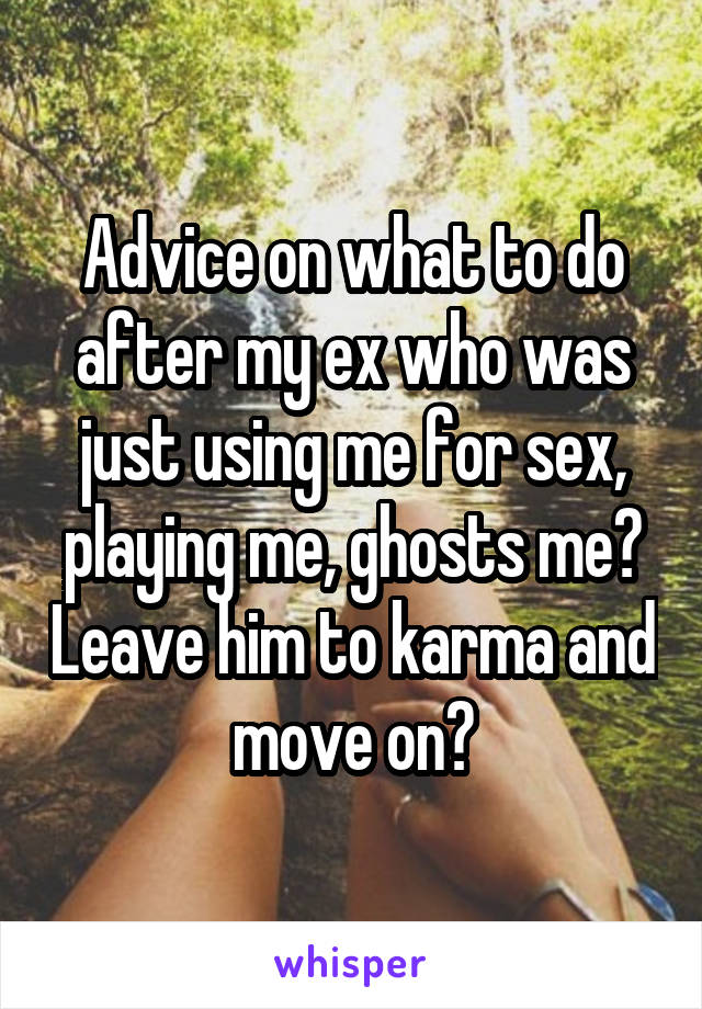 Advice on what to do after my ex who was just using me for sex, playing me, ghosts me? Leave him to karma and move on?