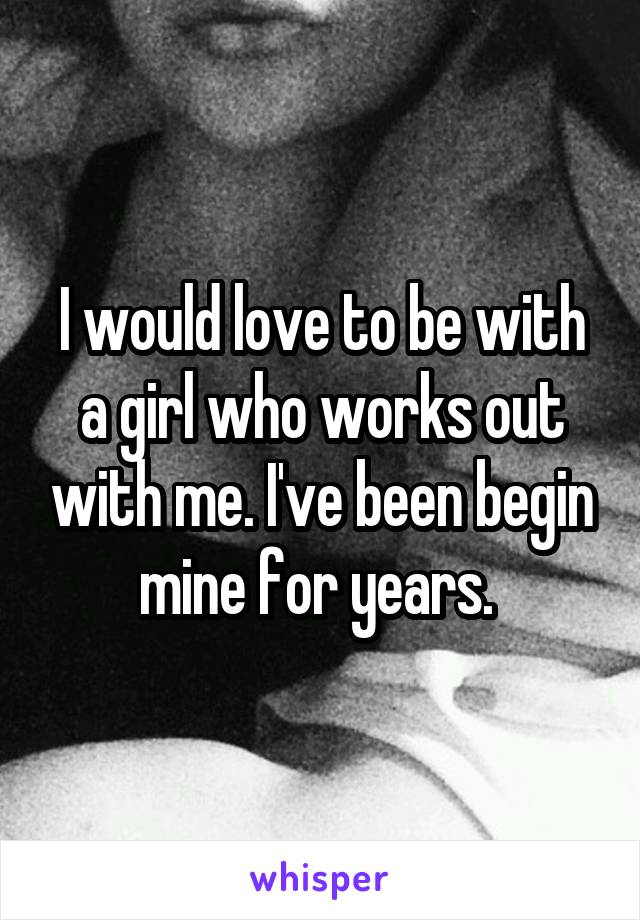 I would love to be with a girl who works out with me. I've been begin mine for years. 