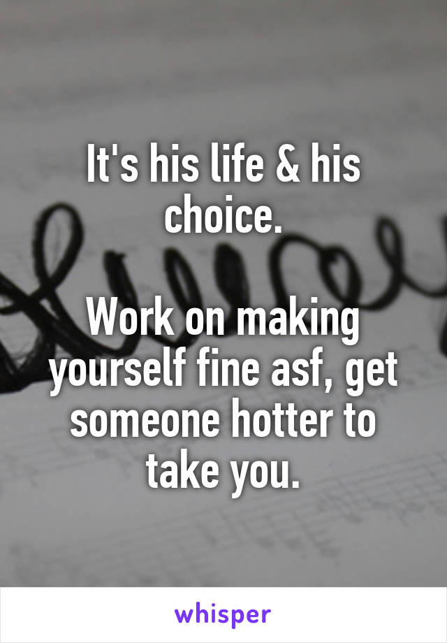 It's his life & his choice.

Work on making yourself fine asf, get someone hotter to take you.