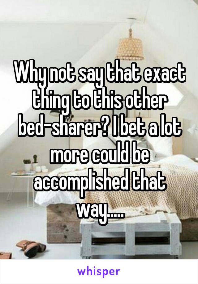 Why not say that exact thing to this other bed-sharer? I bet a lot more could be accomplished that way.....