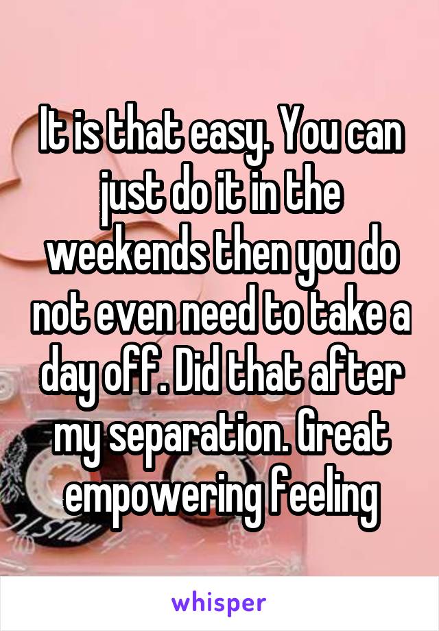 It is that easy. You can just do it in the weekends then you do not even need to take a day off. Did that after my separation. Great empowering feeling