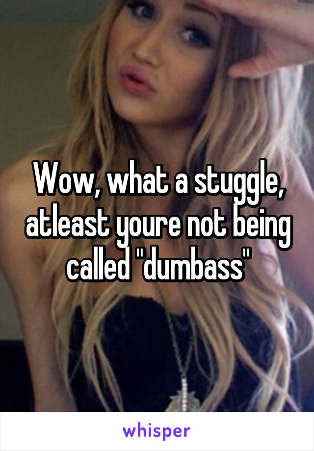 Wow, what a stuggle, atleast youre not being called "dumbass"