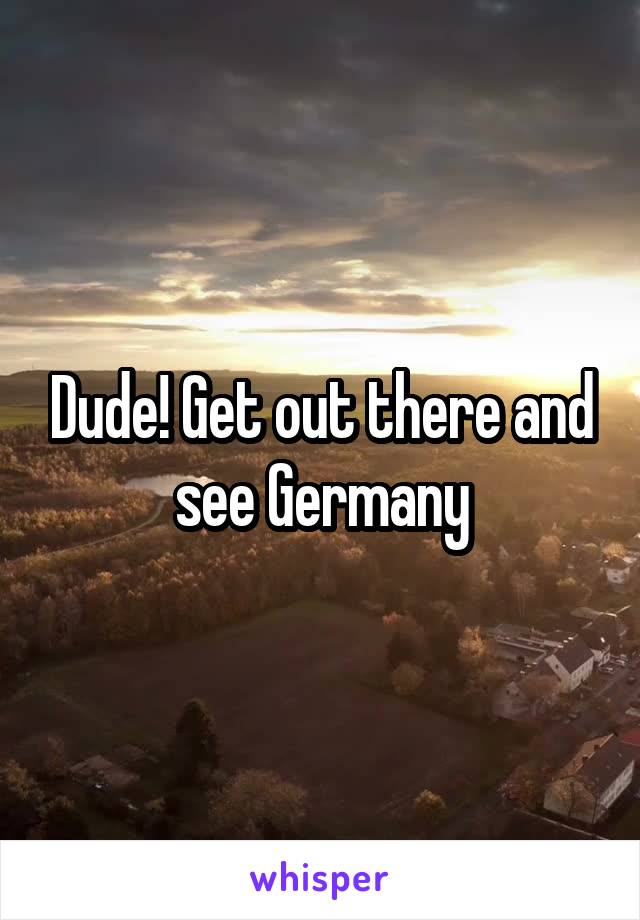 Dude! Get out there and see Germany