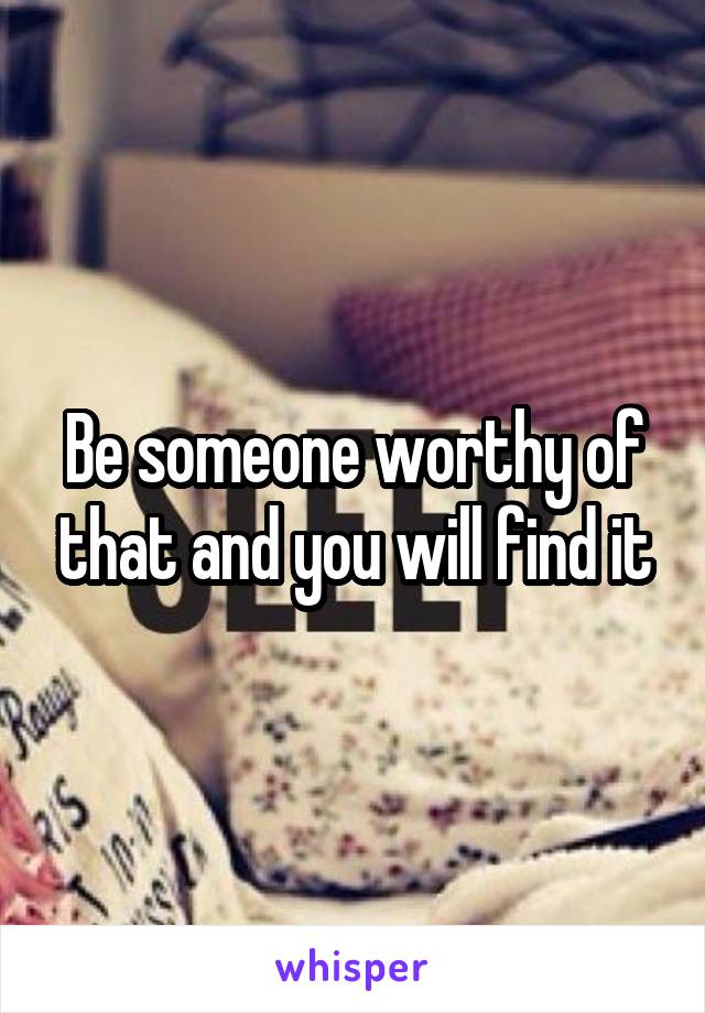 Be someone worthy of that and you will find it