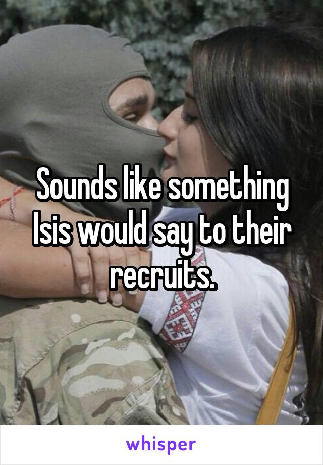 Sounds like something Isis would say to their recruits.