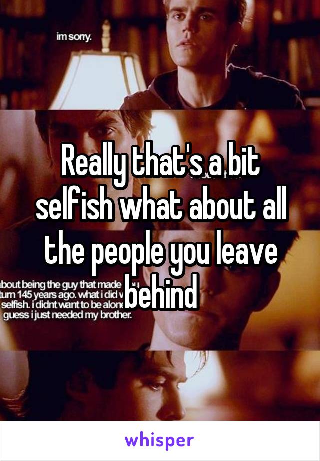 Really that's a bit selfish what about all the people you leave behind