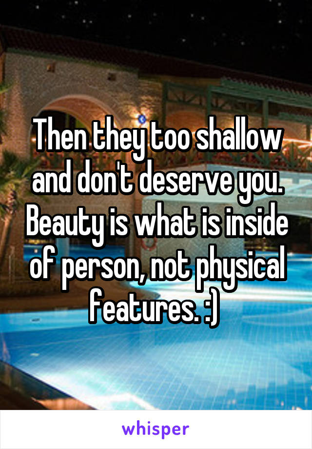 Then they too shallow and don't deserve you. Beauty is what is inside of person, not physical features. :) 