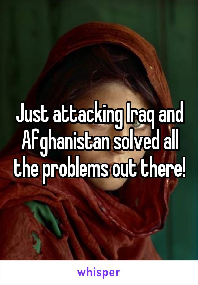 Just attacking Iraq and Afghanistan solved all the problems out there!