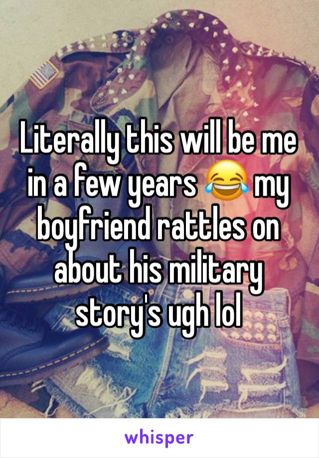 Literally this will be me in a few years 😂 my boyfriend rattles on about his military story's ugh lol