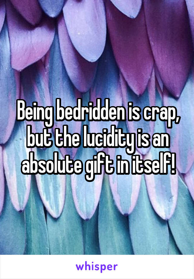 Being bedridden is crap, but the lucidity is an absolute gift in itself!