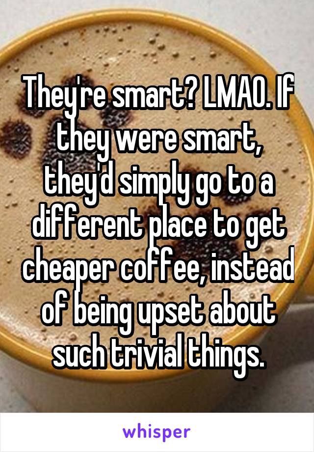 They're smart? LMAO. If they were smart, they'd simply go to a different place to get cheaper coffee, instead of being upset about such trivial things.