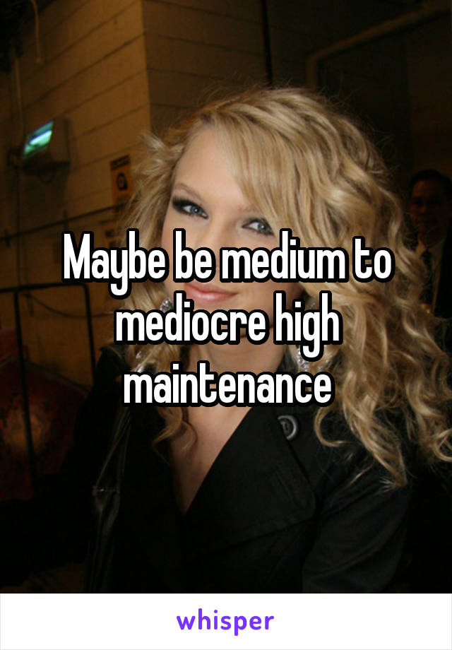 Maybe be medium to mediocre high maintenance