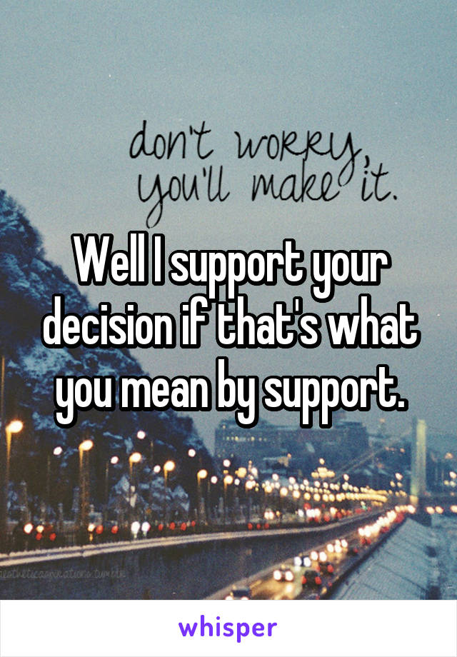 Well I support your decision if that's what you mean by support.