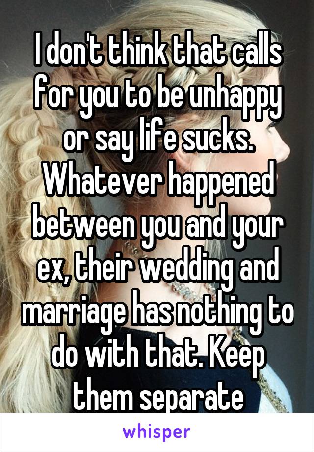 I don't think that calls for you to be unhappy or say life sucks. Whatever happened between you and your ex, their wedding and marriage has nothing to do with that. Keep them separate