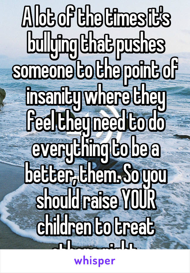 A lot of the times it's bullying that pushes someone to the point of insanity where they feel they need to do everything to be a better, them. So you should raise YOUR children to treat others right.