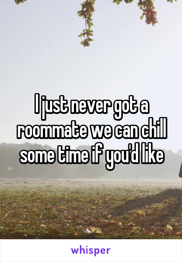 I just never got a roommate we can chill some time if you'd like