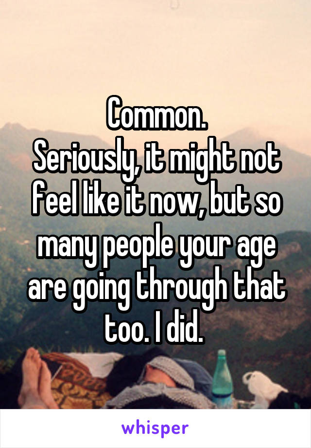 Common.
Seriously, it might not feel like it now, but so many people your age are going through that too. I did. 