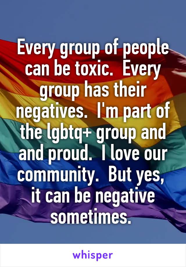 Every group of people can be toxic.  Every group has their negatives.  I'm part of the lgbtq+ group and and proud.  I love our community.  But yes,  it can be negative sometimes. 