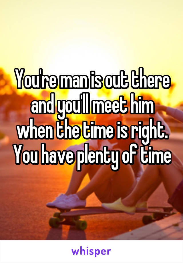 You're man is out there and you'll meet him when the time is right. You have plenty of time 