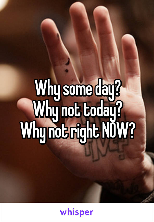 Why some day?
Why not today?
Why not right NOW?