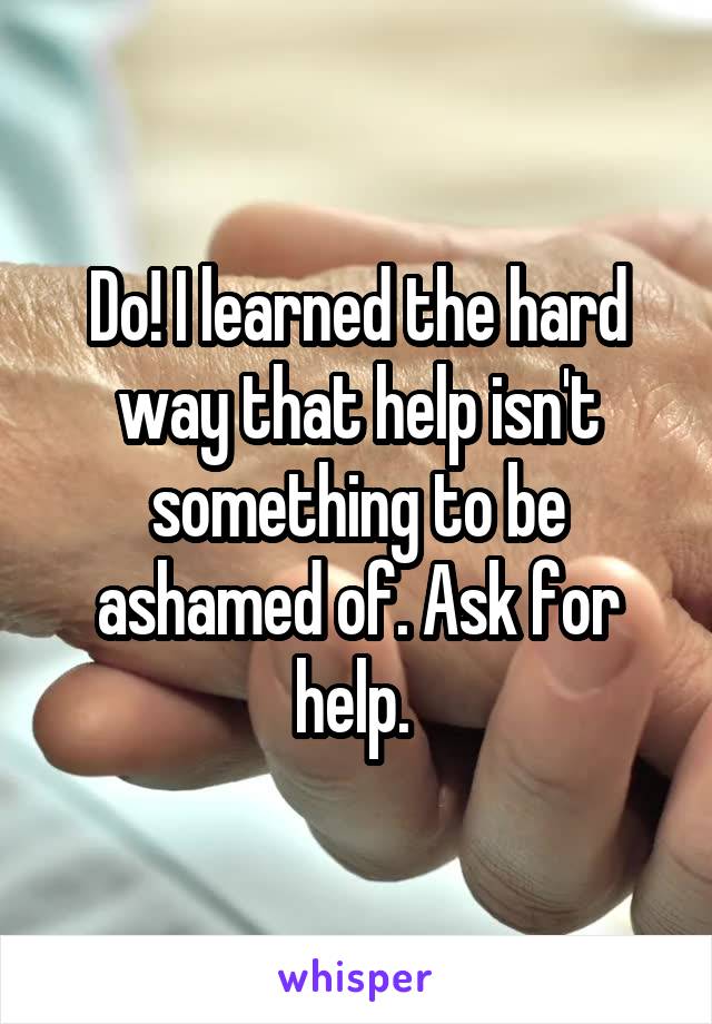 Do! I learned the hard way that help isn't something to be ashamed of. Ask for help. 