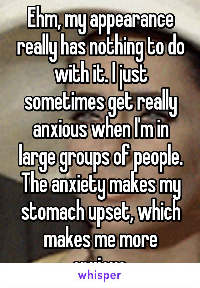 Ehm, my appearance really has nothing to do with it. I just sometimes get really anxious when I'm in large groups of people. The anxiety makes my stomach upset, which makes me more anxious.