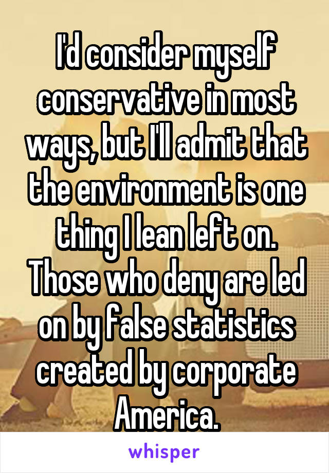 I'd consider myself conservative in most ways, but I'll admit that the environment is one thing I lean left on. Those who deny are led on by false statistics created by corporate America.