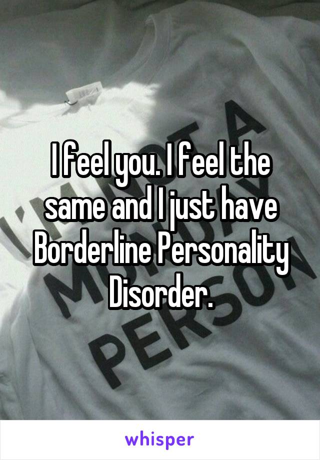 I feel you. I feel the same and I just have Borderline Personality Disorder.