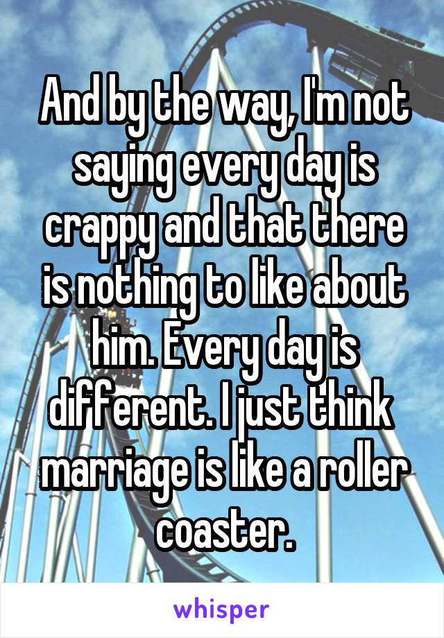And by the way, I'm not saying every day is crappy and that there is nothing to like about him. Every day is different. I just think  marriage is like a roller coaster.