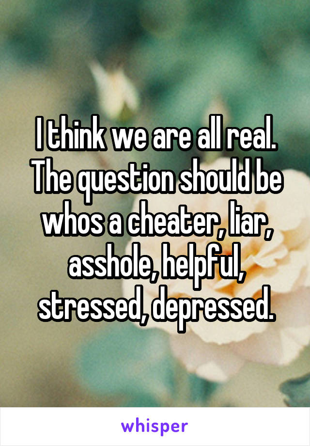 I think we are all real. The question should be whos a cheater, liar, asshole, helpful, stressed, depressed.