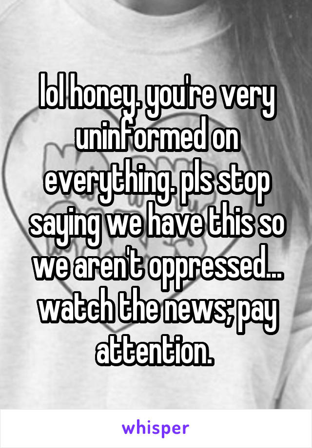lol honey. you're very uninformed on everything. pls stop saying we have this so we aren't oppressed... watch the news; pay attention. 