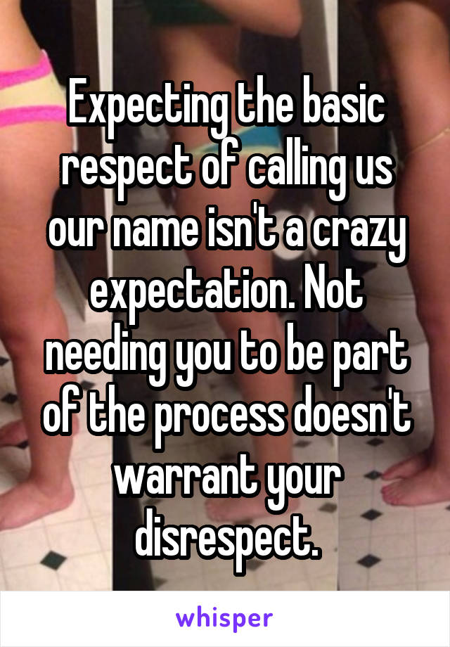 Expecting the basic respect of calling us our name isn't a crazy expectation. Not needing you to be part of the process doesn't warrant your disrespect.