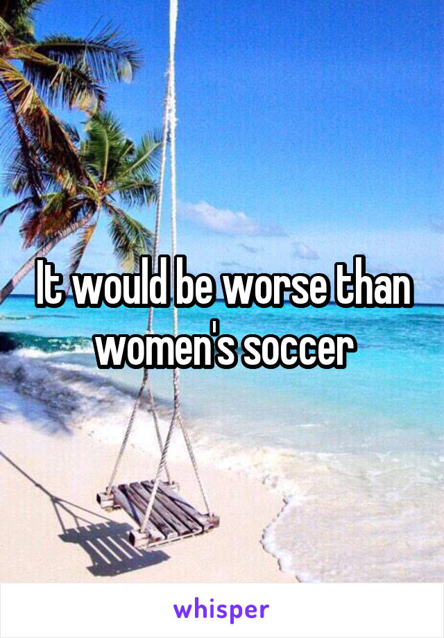 It would be worse than women's soccer