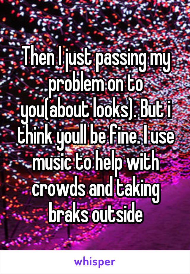 Then I just passing my problem on to you(about looks). But i think youll be fine. I use music to help with crowds and taking braks outside