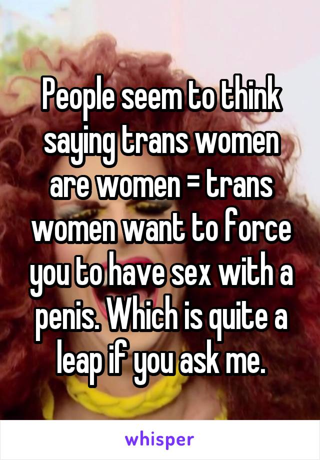 People seem to think saying trans women are women = trans women want to force you to have sex with a penis. Which is quite a leap if you ask me.