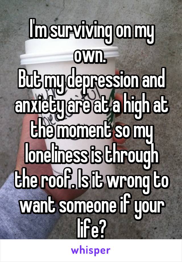 I'm surviving on my own. 
But my depression and anxiety are at a high at the moment so my loneliness is through the roof. Is it wrong to want someone if your life?