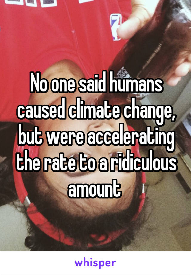 No one said humans caused climate change, but were accelerating the rate to a ridiculous amount 