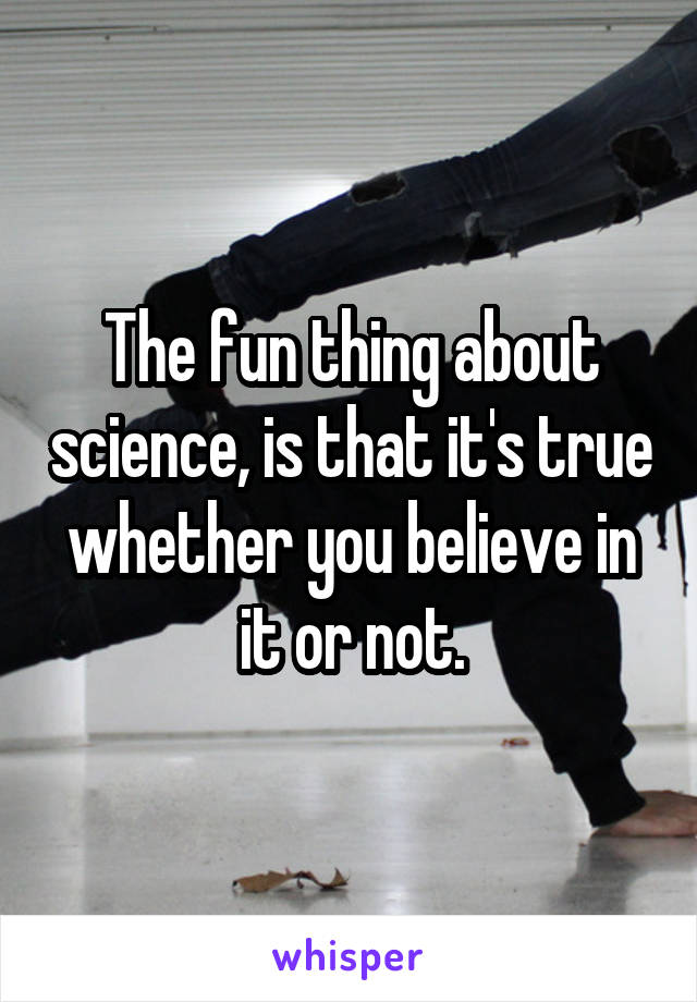 The fun thing about science, is that it's true whether you believe in it or not.