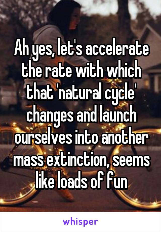 Ah yes, let's accelerate the rate with which that 'natural cycle' changes and launch ourselves into another mass extinction, seems like loads of fun