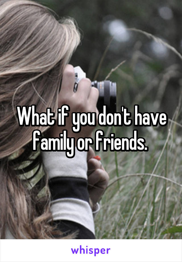 What if you don't have family or friends. 